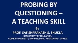 PROBING BY
QUESTIONING –
A TEACHING SKILL
By
PROF. SATISHPRAKASH S. SHUKLA
DEPARTMENT OF EDUCATION,
GUJARAT UNIVERSITY, NAVRANGPURA, AHMEDABAD - 380009
 