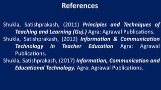 Shukla, Satishprakash, (2011) Principles and Techniques of
Teaching and Learning (Guj.) Agra: Agrawal Publications.
Shukla, Satishprakash, (2012) Information & Communication
Technology in Teacher Education Agra: Agrawal
Publications.
Shukla, Satishprakash, (2017) Information, Communication and
Educational Technology. Agra: Agrawal Publications.
References
 