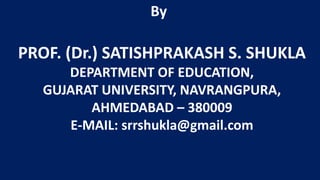 PROF. (Dr.) SATISHPRAKASH S. SHUKLA
DEPARTMENT OF EDUCATION,
GUJARAT UNIVERSITY, NAVRANGPURA,
AHMEDABAD – 380009
E-MAIL: srrshukla@gmail.com
By
 