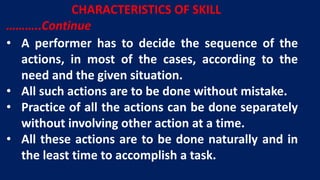 • A performer has to decide the sequence of the
actions, in most of the cases, according to the
need and the given situation.
• All such actions are to be done without mistake.
• Practice of all the actions can be done separately
without involving other action at a time.
• All these actions are to be done naturally and in
the least time to accomplish a task.
CHARACTERISTICS OF SKILL
………..Continue
 