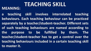 TEACHING SKILL
MEANING:
a teaching skill involves interrelated teaching
behaviours. Each teaching behaviour can be practiced
separately by a teacher/student-teacher. Different sets
of such teaching behaviours are named according to
the purpose to be fulfilled by them. The
teacher/student-teacher has to get a control over the
teaching behaviours included in a certain teaching skill
to master it.
 