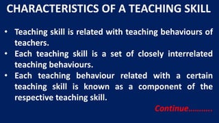 CHARACTERISTICS OF A TEACHING SKILL
• Teaching skill is related with teaching behaviours of
teachers.
• Each teaching skill is a set of closely interrelated
teaching behaviours.
• Each teaching behaviour related with a certain
teaching skill is known as a component of the
respective teaching skill.
Continue………..
 