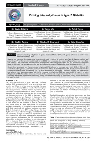 INDIAN JOURNAL OF APPLIED RESEARCH X 781
Volume : 5 | Issue : 2 | Feb 2015 | ISSN - 2249-555XResearch Paper
Probing into arrhythmias in type 2 Diabetics
Dr Kavita Krishna Dr Yogya Jha Dr Ankit Tuteja
Professor, Department of Medicine,
Bharati Vidyapeeth University
Medical College and Hospital, Pune
Post Graduate Student, Department
of Medicine, Bharati Vidyapeeth
University Medical College and
Hospital, Pune
Post Graduate Student, Department
of Medicine, Bharati Vidyapeeth
University Medical College and
Hospital, Pune
Dr. Sachin Adukia Dr Siddharth Dharamsi Dr Rajat Chauhan
Post Graduate Student, Department
of Medicine, Bharati Vidyapeeth
University Medical College and
Hospital, Pune
Post Graduate Student, Department
of Medicine, Bharati Vidyapeeth
University Medical College and
Hospital, Pune
Post Graduate Student, Department
of Medicine, Bharati Vidyapeeth
University Medical College and
Hospital, Pune
Keywords QT prolongation, QT dispersion, Hodges formula, spontaneous ventricular tachycardia
Medical Science
ABSTRACT Objective: To study arrhythmias in Type 2 Diabetes Mellitus (DM), with special reference to cardiac auto-
nomic neuropathy (CAN).
Material and methods: A cross-sectional observational study including 50 patients with Type 2 diabetes mellitus and
presenting with cardiac arrhythmias (clinically or on ECG), was conducted at a teaching hospital over two years. Bed-
side tests for CAN were done. Besides routine investigations, echocardiography, stress test and Holter monitoring were
done as indicated. The data was compiled and analyzed using Statistical Package for Social Sciences (SPSS v/s 18).
Results:Sinus tachycardia was the commonest arrhythmia (38%) followed by complete heart block (CHB-12 %), and 10%
each of sinus bradycardia, ventricular premature complexes (VPCs) & atrial fibrillation (AF). Poorly controlled diabetics
showed sinus tachycardia, followed by VPC, AF, CHB and others in that order. Co-morbid illnesses like hypertension
and ischemic heart disease correlated with higher incidence of arrhythmias. 54% had prolonged QTc, majority of which
(16 patients of 27) showed the presence of CAN. All the patients with arrhythmias responded to conventional pharma-
cotherapy. Pacemaker implantation- temporary pacing followed subsequently by permanent pacing proved effective in
all cases of CHB.
INTRODUCTION
The chronic hyperglycemia of type 1 and type 2 diabetes
mellitus (DM) is associated with long term damage, dys-
function and failure of various organs, especially the eyes,
kidneys, nerves, heart and blood vessels. The Framingham
Heart Study revealed a marked increase in peripheral arte-
rial disease, congestive heart failure (CHF), coronary artery
disease (CAD), myocardial infarction (MI) and sudden death
(risk increase from one to five fold) in diabetes. Further,
ventricular arrhythmias are frequent in diabetics.1,2 The
‘Organization to Assess Strategies for Ischemic Syndromes’
(OASIS) Registry states that diabetes significantly increased
all case death and the incidence of new MI, stroke and
heart failure during a 2 year mean follow up in patients
who were hospitalized for unstable angina or non-Q wave
MI.3 CAN associated with diabetes probably aggravates
CAD. In its incipient form, CAN hardly changes the sinus
rhythm. However, in advanced stages, in addition to heart
rate variability, changes in ventricular repolarisation also
occur.4 Ventricular myocardial depolarization and repolari-
sation is studied by evaluating the QT interval-heart rate
relationship. Its increase contributes to the diagnosis of
CAN in diabetics. QTc (corrected QT interval) prolonga-
tion, increased QTd (QT dispersion) and increased HbA1c
(Glycosylated hemoglobin) is associated with increased
mortality, especially in elderly type 2 diabetes.2,5,6,7,8
CASE SERIES
Material and Methods:
Approval from the Ethics committee, for material and
methods to be used, was procured before commencing
data collection. A cross-sectional observational study of
50 patients was conducted at a teaching hospital over two
years. It was aimed at studying occurrence and incidence
of various arrhythmias with special reference to glycemic
control and CAN. Written informed consent was obtained
prior to enrollment.
Detailed history along with physical examination was done
of each patient. Tests for CAN were done wherever permis-
sible by the patient’s clinical condition. In cases of acute MI,
the tests for CAN were done after 1 week and the tests in-
volving Valsalva’s manouvre were not done. In cases of se-
vere hypertension, these tests were done once the blood
pressure was controlled. Alongwith blood sugar levels; ECG
with rhythm strip and calculation of QTc interval, HbA1c lev-
el, 2D echo and urine examination were done. Specific tests
like thyroid function tests, serum magnesium levels and car-
diac enzymes were done as indicated.
(Table 1) Tests for autonomic dysfunction [Resting Heart Rate]
Heart rate in response to deep breathing (E:I ratio)
(6 maximum deep breaths in 1 min)
Heart rate in response to Valsalva manoeuvre
Heart rate in response to standing 30:15 ratios.
Blood pressure response to standing
(postural systolic drop)
Blood pressure response to sustained handgrip
 