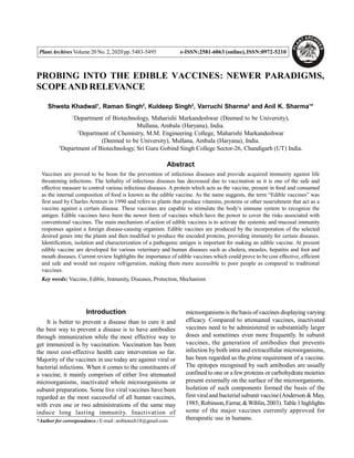 PlantArchivesVolume 20 No.2,2020 pp.5483-5495 e-ISSN:2581-6063 (online),ISSN:0972-5210
PROBING INTO THE EDIBLE VACCINES: NEWER PARADIGMS,
SCOPEAND RELEVANCE
Shweta Khadwal1
, Raman Singh2
, Kuldeep Singh2
, Varruchi Sharma3
and Anil K. Sharma1
*
1
Department of Biotechnology, Maharishi Markandeshwar (Deemed to be University),
Mullana, Ambala (Haryana), India.
2
Department of Chemistry, M.M. Engineering College, Maharishi Markandeshwar
(Deemed to be University), Mullana, Ambala (Haryana), India.
3
Department of Biotechnology, Sri Guru Gobind Singh College Sector-26, Chandigarh (UT) India.
Abstract
Vaccines are proved to be boon for the prevention of infectious diseases and provide acquired immunity against life
threatening infections. The lethality of infectious diseases has decreased due to vaccination as it is one of the safe and
effective measure to control various infectious diseases. A protein which acts as the vaccine, present in food and consumed
as the internal composition of food is known as the edible vaccine. As the name suggests, the term “Edible vaccines” was
first used by Charles Arntzen in 1990 and refers to plants that produce vitamins, proteins or other nourishment that act as a
vaccine against a certain disease. These vaccines are capable to stimulate the body’s immune system to recognize the
antigen. Edible vaccines have been the newer form of vaccines which have the power to cover the risks associated with
conventional vaccines. The main mechanism of action of edible vaccines is to activate the systemic and mucosal immunity
responses against a foreign disease-causing organism. Edible vaccines are produced by the incorporation of the selected
desired genes into the plants and then modified to produce the encoded proteins, providing immunity for certain diseases.
Identification, isolation and characterization of a pathogenic antigen is important for making an edible vaccine. At present
edible vaccine are developed for various veterinary and human diseases such as cholera, measles, hepatitis and foot and
mouth diseases. Current review highlights the importance of edible vaccines which could prove to be cost effective, efficient
and safe and would not require refrigeration, making them more accessible to poor people as compared to traditional
vaccines.
Key words: Vaccine, Edible, Immunity, Diseases, Protection, Mechanism
Introduction
It is better to prevent a disease than to cure it and
the best way to prevent a disease is to have antibodies
through immunization while the most effective way to
get immunized is by vaccination. Vaccination has been
the most cost-effective health care intervention so far.
Majority of the vaccines in use today are against viral or
bacterial infections. When it comes to the constituents of
a vaccine, it mainly comprises of either live attenuated
microorganisms, inactivated whole microorganisms or
subunit preparations. Some live viral vaccines have been
regarded as the most successful of all human vaccines,
with even one or two administrations of the same may
induce long lasting immunity. Inactivation of
microorganisms is thebasis of vaccines displayingvarying
efficacy. Compared to attenuated vaccines, inactivated
vaccines need to be administered in substantially larger
doses and sometimes even more frequently. In subunit
vaccines, the generation of antibodies that prevents
infection by both intra and extracellular microorganisms,
has been regarded as the prime requirement of a vaccine.
The epitopes recognised by such antibodies are usually
confined to one or a fewproteins or carbohydrate moieties
present externally on the surface of the microorganisms.
Isolation of such components formed the basis of the
first viraland bacterial subunit vaccine(Anderson & May,
1985; Robinson,Farrar, &Wiblin,2003).Table1highlights
some of the major vaccines currently approved for
therapeutic use in humans.
*Author for correspondence : E-mail:anibiotech18@gmail.com
 