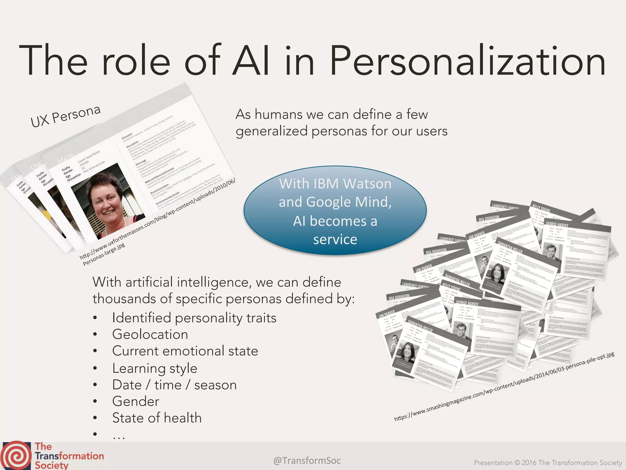@TransformSoc	 Presentation © 2016 The Transformation Society
The role of AI in Personalization
UX Persona As humans we can define a few
generalized personas for our users
With artificial intelligence, we can define
thousands of specific personas defined by:
•  Identified personality traits
•  Geolocation
•  Current emotional state
•  Learning style
•  Date / time / season
•  Gender
•  State of health
•  …
h.ps://www.smashingmagazine.com/wp-content/uploads/2014/06/03-persona-pile-opt.jpg	
With	IBM	Watson	
and	Google	Mind,	
AI	becomes	a	
service	
 