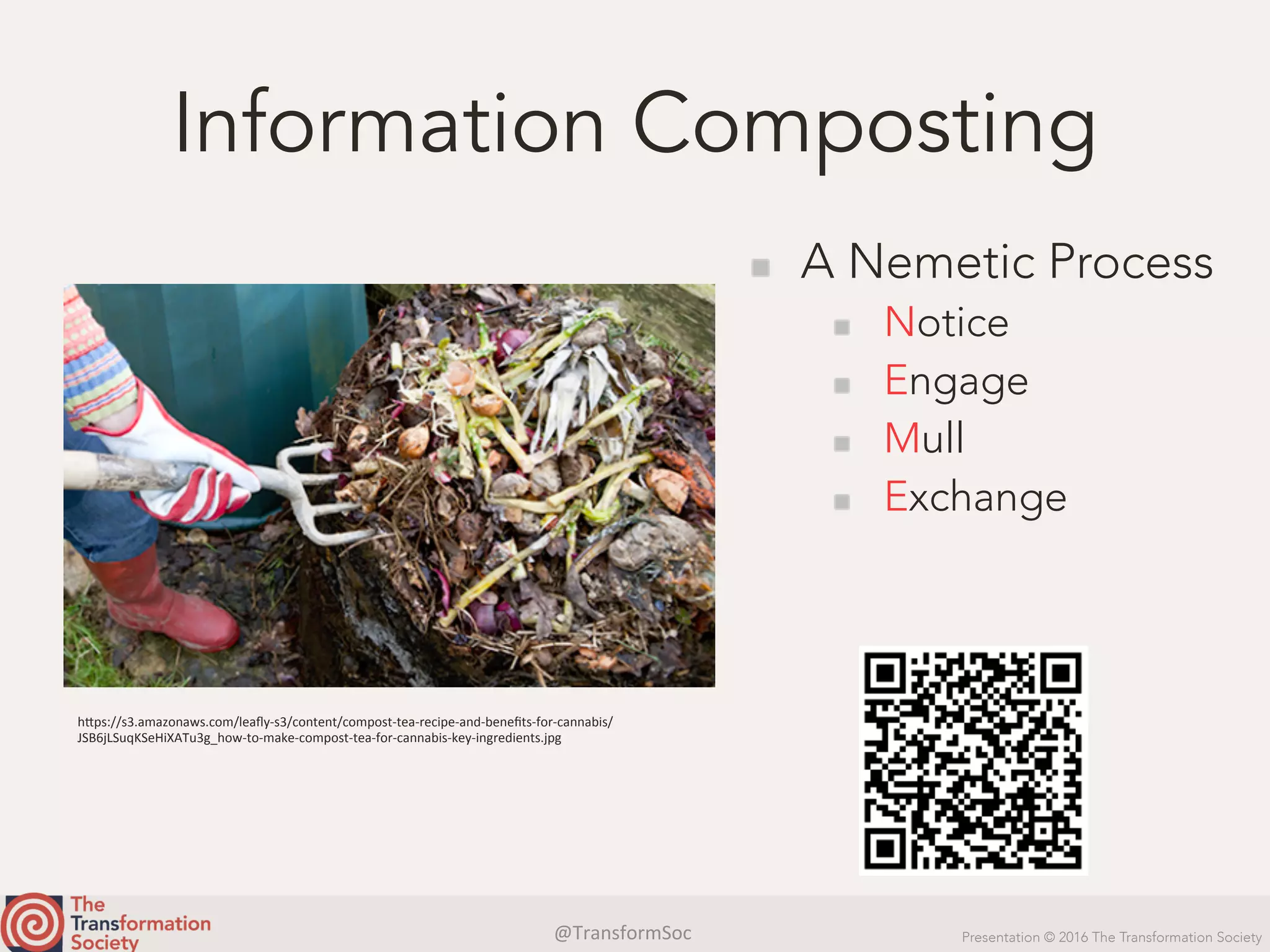 @TransformSoc	 Presentation © 2016 The Transformation Society
Information Composting
  A Nemetic Process
  Notice
  Engage
  Mull
  Exchange
h.ps://s3.amazonaws.com/leaﬂy-s3/content/compost-tea-recipe-and-beneﬁts-for-cannabis/
JSB6jLSuqKSeHiXATu3g_how-to-make-compost-tea-for-cannabis-key-ingredients.jpg	
 