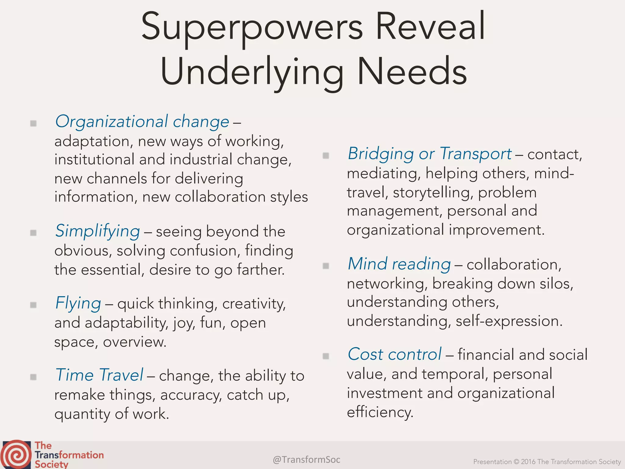 @TransformSoc	 Presentation © 2016 The Transformation Society
Superpowers Reveal
Underlying Needs
  Organizational change –
adaptation, new ways of working,
institutional and industrial change,
new channels for delivering
information, new collaboration styles
  Simplifying – seeing beyond the
obvious, solving confusion, finding
the essential, desire to go farther.
  Flying – quick thinking, creativity,
and adaptability, joy, fun, open
space, overview.
  Time Travel – change, the ability to
remake things, accuracy, catch up,
quantity of work.
  Bridging or Transport – contact,
mediating, helping others, mind-
travel, storytelling, problem
management, personal and
organizational improvement.
  Mind reading – collaboration,
networking, breaking down silos,
understanding others,
understanding, self-expression.
  Cost control – financial and social
value, and temporal, personal
investment and organizational
efficiency.
 