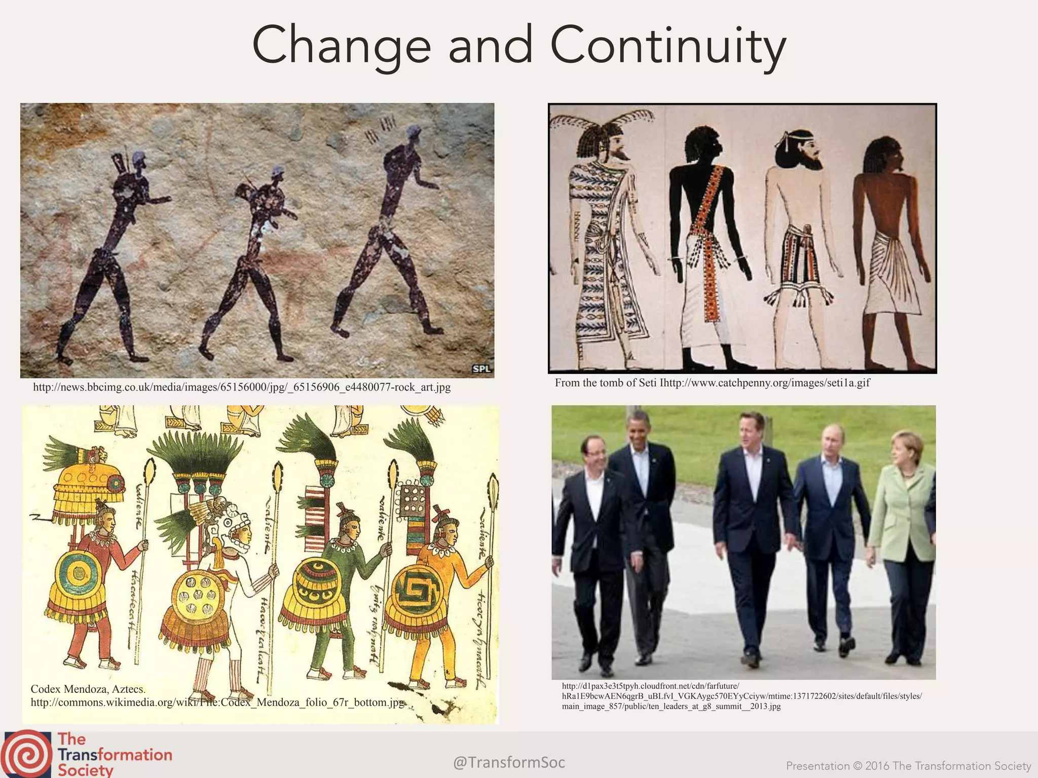 @TransformSoc	 Presentation © 2016 The Transformation Society
Change and Continuity
http://news.bbcimg.co.uk/media/images/65156000/jpg/_65156906_e4480077-rock_art.jpg From the tomb of Seti Ihttp://www.catchpenny.org/images/seti1a.gif
Codex Mendoza, Aztecs.
http://commons.wikimedia.org/wiki/File:Codex_Mendoza_folio_67r_bottom.jpg
http://d1pax3e3t5tpyh.cloudfront.net/cdn/farfuture/
hRa1E9bcwAEN6qgrB_uBLfvI_VGKAygc570EYyCciyw/mtime:1371722602/sites/default/files/styles/
main_image_857/public/ten_leaders_at_g8_summit__2013.jpg
 