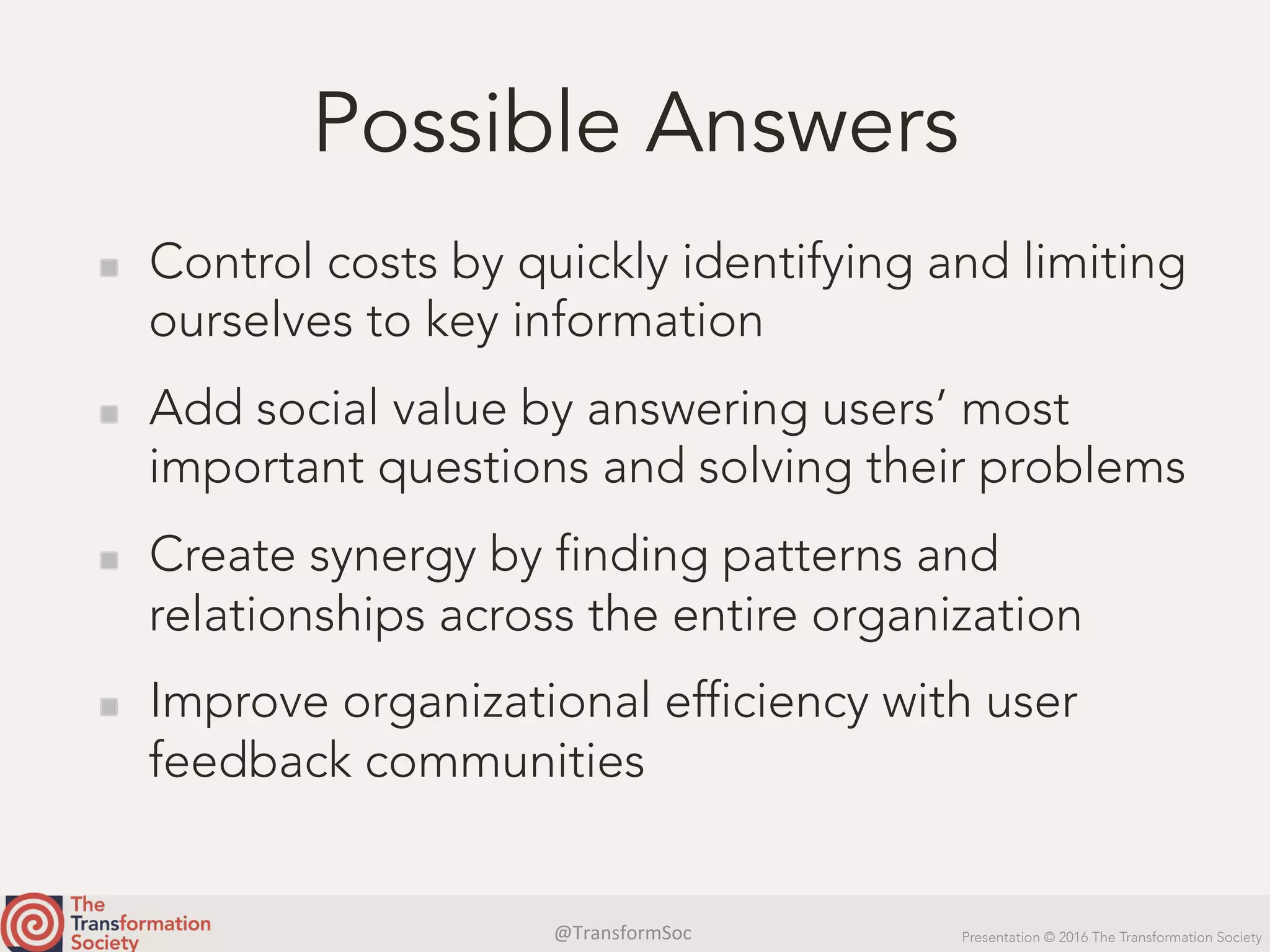 @TransformSoc	 Presentation © 2016 The Transformation Society
Possible Answers
  Control costs by quickly identifying and limiting
ourselves to key information
  Add social value by answering users’ most
important questions and solving their problems
  Create synergy by finding patterns and
relationships across the entire organization
  Improve organizational efficiency with user
feedback communities
 