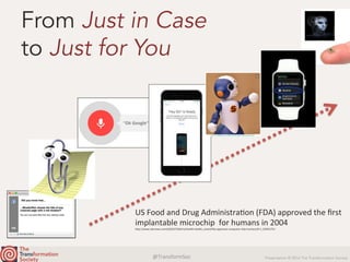 @TransformSoc	 Presentation © 2016 The Transformation Society
From Just in Case
to Just for You
US	Food	and	Drug	AdministraQon	(FDA)	approved	the	ﬁrst	
implantable	microchip		for	humans	in	2004	
h.p://www.nbcnews.com/id/6237364/ns/health-health_care/t/fda-approves-computer-chip-humans/#.V_C0hfCLTIU	
 