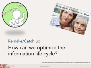 @TransformSoc	 Presentation © 2016 The Transformation Society
How can we optimize the
information life cycle?
Remake/Catch up
h.p://www.aplaceformom.com/blog/wp-content/uploads/2014/12/8-alzheimers-behaviors-to-track.jpg	
 