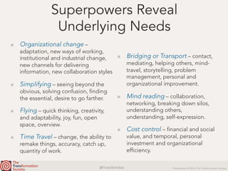 @TransformSoc	 Presentation © 2016 The Transformation Society
Superpowers Reveal
Underlying Needs
  Organizational change –
adaptation, new ways of working,
institutional and industrial change,
new channels for delivering
information, new collaboration styles
  Simplifying – seeing beyond the
obvious, solving confusion, finding
the essential, desire to go farther.
  Flying – quick thinking, creativity,
and adaptability, joy, fun, open
space, overview.
  Time Travel – change, the ability to
remake things, accuracy, catch up,
quantity of work.
  Bridging or Transport – contact,
mediating, helping others, mind-
travel, storytelling, problem
management, personal and
organizational improvement.
  Mind reading – collaboration,
networking, breaking down silos,
understanding others,
understanding, self-expression.
  Cost control – financial and social
value, and temporal, personal
investment and organizational
efficiency.
 