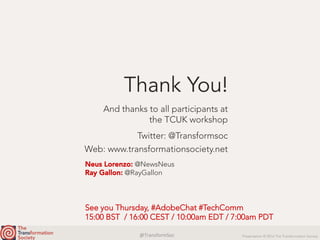 @TransformSoc	 Presentation © 2016 The Transformation Society
Twitter: @Transformsoc
Web: www.transformationsociety.net
Thank You!
And thanks to all participants at
the TCUK workshop
Neus Lorenzo: @NewsNeus
Ray Gallon: @RayGallon
See you Thursday, #AdobeChat #TechComm
15:00 BST / 16:00 CEST / 10:00am EDT / 7:00am PDT
 