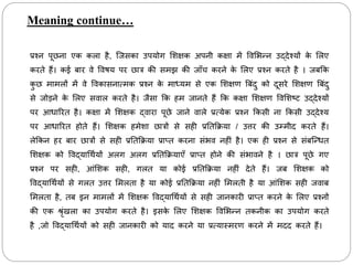 Meaning continue…
प्रश्न पूछना एि िला है, ब्जसिा उपयोग मशक्षि अपनी िक्षा में ववमभन्न उद्िेश्यों ि
े मलए
िरते हैं। िई बार वे ववषय पर छात्र िी समझ िी जााँि िरने ि
े मलए प्रश्न िरते है । जबकि
ि
ु छ मामलों में वे वविासनात्मि प्रश्न ि
े माध्यम से एि मशक्षण त्रबिंिु िो िूसरे मशक्षण त्रबिंिु
से जोड़ने ि
े मलए सवाल िरते है। जैसा कि हम जानते हैं कि िक्षा मशक्षण ववमशष्ट उद्िेश्यों
पर आधाररत है। िक्षा में मशक्षि द्वारा पूछे जाने वाले प्रत्येि प्रश्न किसी ना किसी उद्िेश्य
पर आधाररत होते हैं। मशक्षि हमेशा छात्रों से सही प्रनतकिया / उत्तर िी उम्मीि िरते हैं।
लेकिन हर बार छात्रों से सही प्रनतकिया प्राप्त िरना सिंभव नहीिं है। एि ही प्रश्न से सिंबब्न्धत
मशक्षि िो ववद्याचर्थयों अलग अलग प्रनतकियाएाँ प्राप्त होने िी सिंभावने है । छात्र पूछे गए
प्रश्न पर सही, आिंमशि सही, गलत या िोई प्रनतकिया नहीिं िेते हैं। जब मशक्षि िो
ववद्याचर्थयों से गलत उत्तर ममलता है या िोई प्रनतकिया नहीिं ममलती है या आिंमशि सही जवाब
ममलता है, तब इन मामलों में मशक्षि ववद्याचर्थयों से सही जानिारी प्राप्त िरने ि
े मलए प्रश्नों
िी एि श्ररिंखला िा उपयोग िरते है। इसि
े मलए मशक्षि ववमभन्न तिनीि िा उपयोग िरते
है ,जो ववद्याचर्थयों िो सही जानिारी िो याि िरने या प्रत्यास्मरण िरने में मिि िरते हैं।
 