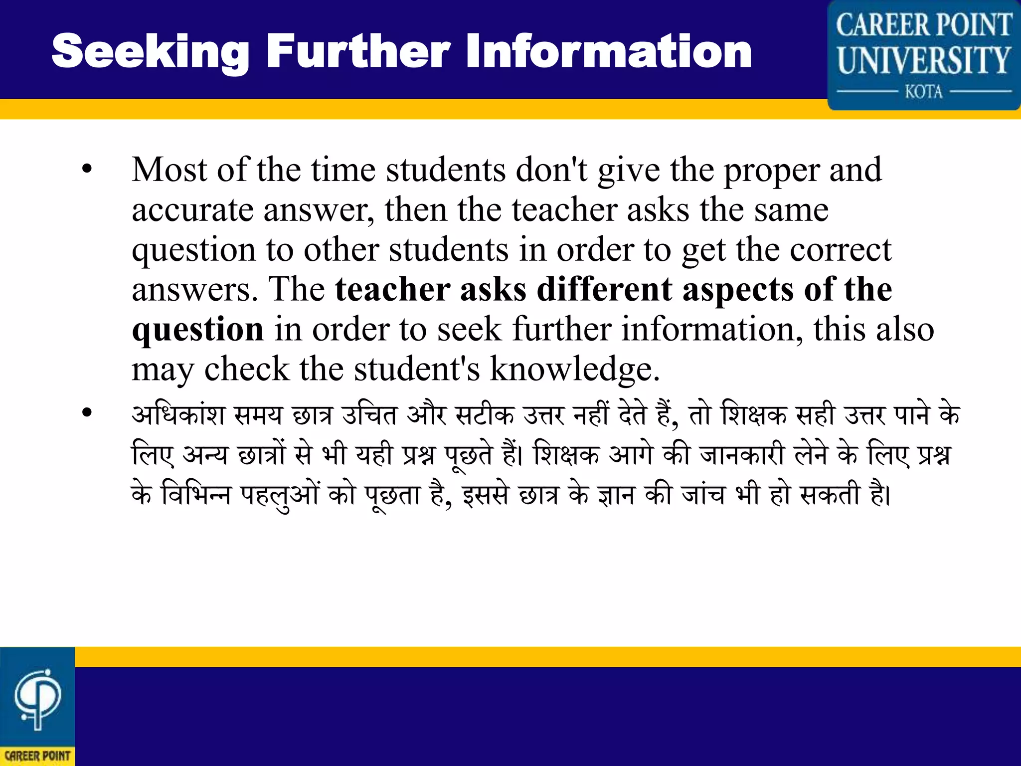• Most of the time students don't give the proper and
accurate answer, then the teacher asks the same
question to other students in order to get the correct
answers. The teacher asks different aspects of the
question in order to seek further information, this also
may check the student's knowledge.
• अलधकािंि समय छात्र उलचत और सटीक उत्तर नहीं देते हैं, तो लिक्षक सही उत्तर पाने के
लिए अन्द्य छात्रों से भी यही प्रश्न पूछते हैं। लिक्षक आगे की जानकारी िेने के लिए प्रश्न
के लवलभन्द्न पहिुओिं को पूछता है, इससे छात्र के ज्ञान की जािंच भी हो सकती है।
Seeking Further Information
 