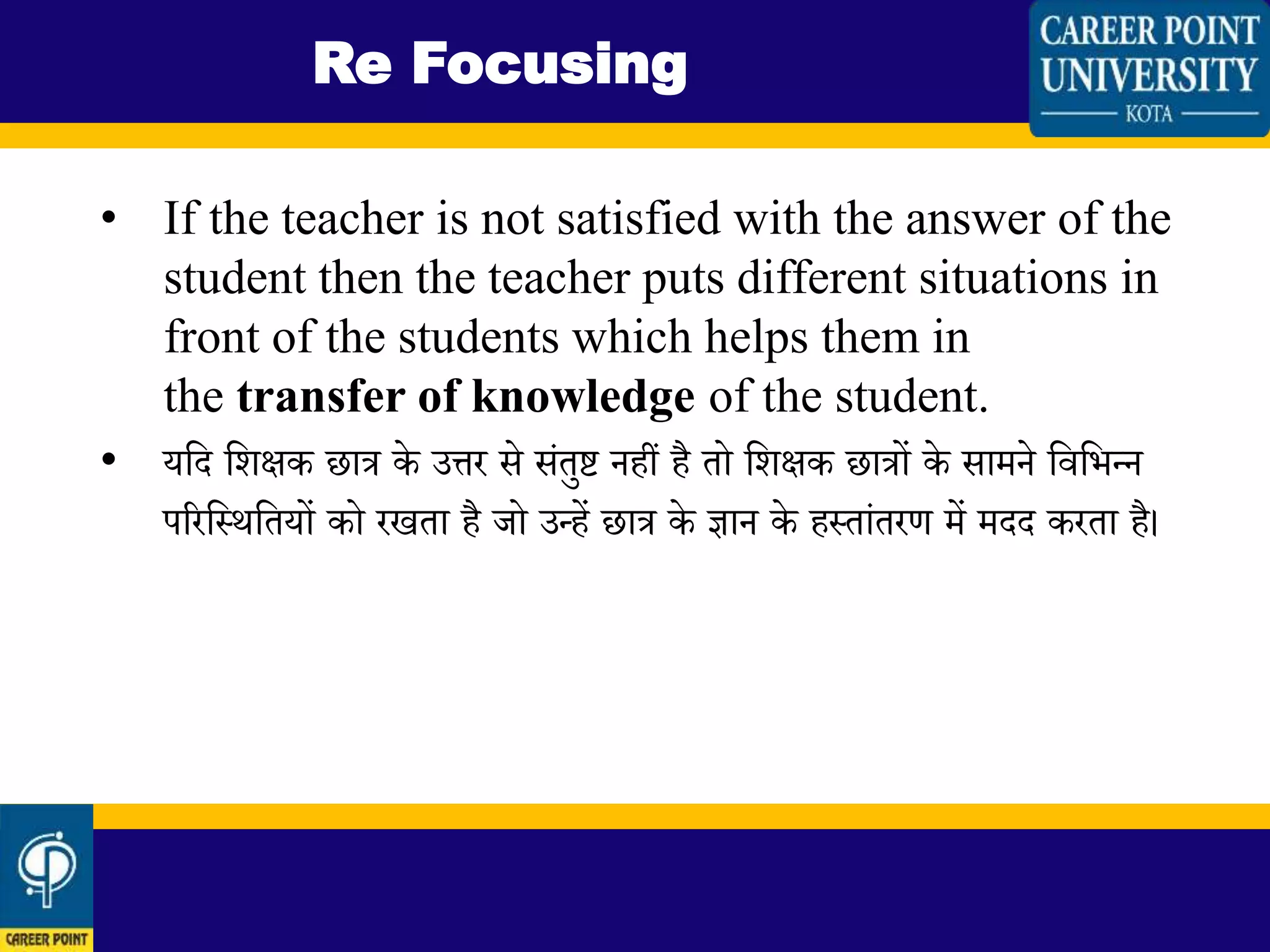 • If the teacher is not satisfied with the answer of the
student then the teacher puts different situations in
front of the students which helps them in
the transfer of knowledge of the student.
• यलद लिक्षक छात्र के उत्तर से सिंतुष्ट नहीं है तो लिक्षक छात्रों के सामने लवलभन्द्न
पररलस्थलतयों को रखता है जो उन्द्हें छात्र के ज्ञान के हस्तािंतरण में मदद करता है।
Re Focusing
 