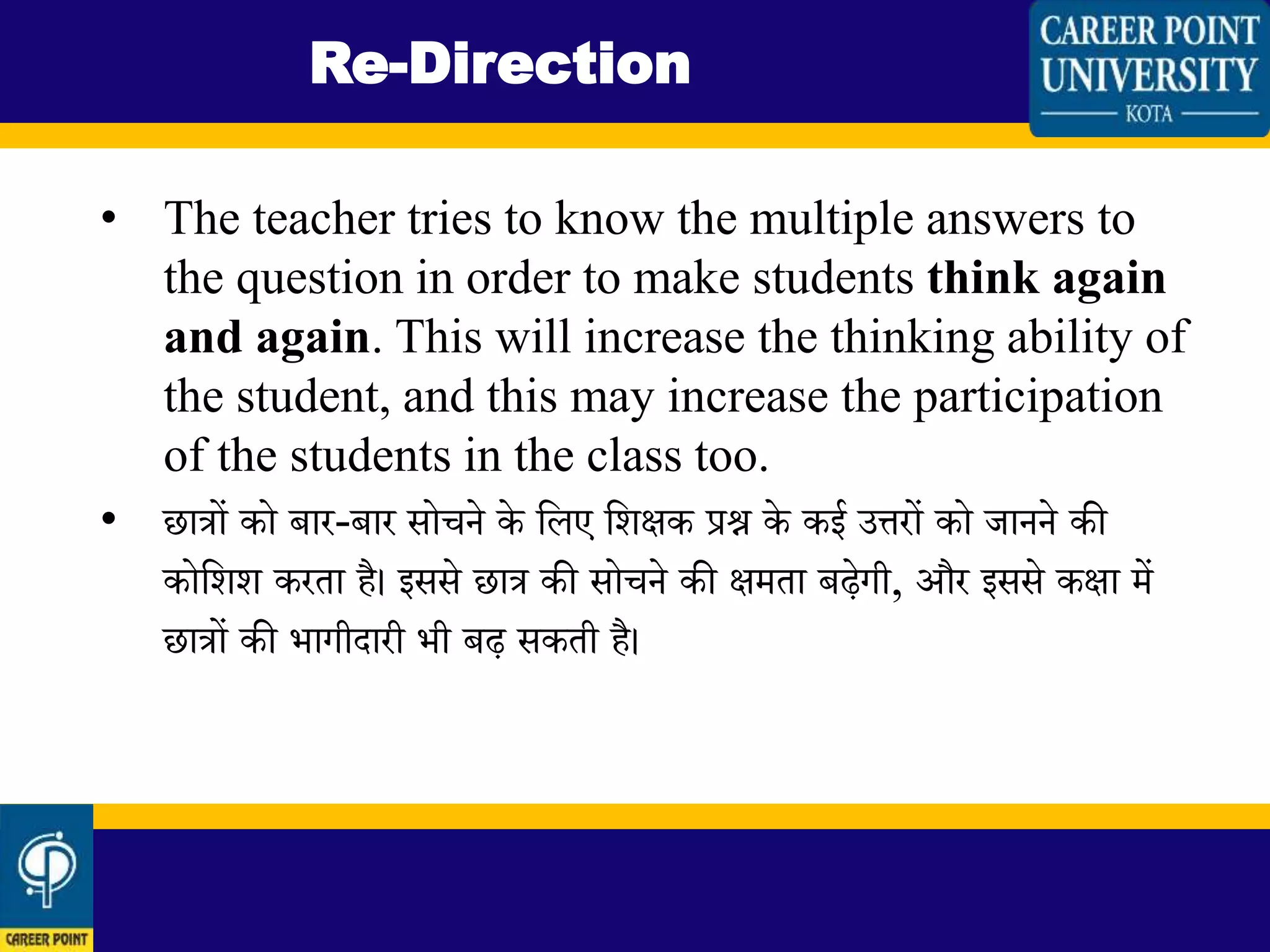 • The teacher tries to know the multiple answers to
the question in order to make students think again
and again. This will increase the thinking ability of
the student, and this may increase the participation
of the students in the class too.
• छात्रों को बार-बार सोचने के लिए लिक्षक प्रश्न के कई उत्तरों को जानने की
कोलिि करता है। इससे छात्र की सोचने की क्षमता बढेगी, और इससे कक्षा में
छात्रों की भागीदारी भी बढ सकती है।
Re-Direction
 