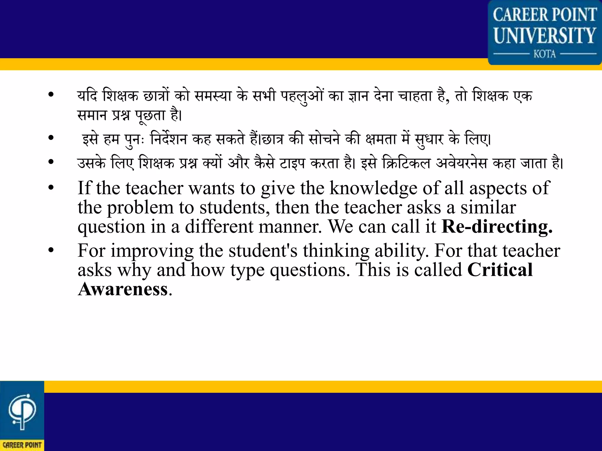 • यलद लिक्षक छात्रों को समस्या के सभी पहिुओिं का ज्ञान देना चाहता है, तो लिक्षक एक
समान प्रश्न पूछता है।
• इसे हम पुनः लनदेिन कह सकते हैं।छात्र की सोचने की क्षमता में सुधार के लिए।
• उसके लिए लिक्षक प्रश्न क्यों और कैसे टाइप करता है। इसे लिलटकि अवेयरनेस कहा जाता है।
• If the teacher wants to give the knowledge of all aspects of
the problem to students, then the teacher asks a similar
question in a different manner. We can call it Re-directing.
• For improving the student's thinking ability. For that teacher
asks why and how type questions. This is called Critical
Awareness.
 