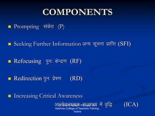 COMPONENTS
 Prompting ladsr (P)
 Seeking Further Information vU; lwpuk izkfIr (SFI)
 Refocusing iqu% dsUnz.k (RF)
 Redirection iqu% izs"k.k (RD)
 Increasing Critical Awareness
vkykspukRed ltxrk esa o`f) (ICA)Dr. Shanti Tejwani Principal, Shri
Vaishnav College of Teachers Training ,
Indore
 