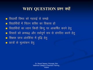 WHY QUESTION iz’u D;ksa
 fo|kFkhZZ fo"k; dks xgjkbZ ls le>s
 fo|kfFkZ;ksa esa fparu 'kfDr dk fodkl gks
 fo|kfFkZ;ksa dk /;ku fdlh fcUnq ij vkdf"kZr djus gsrq
 fopkjksa dks Øec) vkSj rdZiw.kZ :i ls laxfBr djus gsrq
 f’k{kd Nk= varfdZ;k esa o`f) gsrq
 Nk=ksa ds ewY;kadu gsrq
Dr. Shanti Tejwani Principal, Shri
Vaishnav College of Teachers Training ,
Indore
 