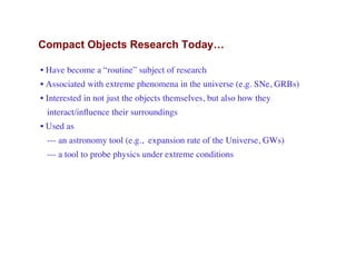 Compact Objects Research Today…
• Have become a “routine” subject of research
• Associated with extreme phenomena in the universe (e.g. SNe, GRBs)
• Interested in not just the objects themselves, but also how they
interact/inﬂuence their surroundings
• Used as
--- an astronomy tool (e.g., expansion rate of the Universe, GWs)
--- a tool to probe physics under extreme conditions
 