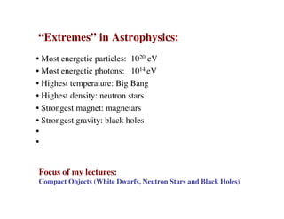 “Extremes” in Astrophysics:
• Most energetic particles: 1020 eV
• Most energetic photons: 1014 eV
• Highest temperature: Big Bang
• Highest density: neutron stars
• Strongest magnet: magnetars
• Strongest gravity: black holes
•
•
Focus of my lectures:
Compact Objects (White Dwarfs, Neutron Stars and Black Holes)
 
