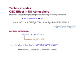 Technical slides:
QED Effect in NS Atmosphere
cf. Gnedin, Pavlov & Shibanov 1978;
Meszaros & Ventura 1978, etc
Dielectric tensor of magnetized plasma including vacuum polarization
ε = I + ∆ε(plasma) + ∆ε(vac)
where ∆ε(vac) ~ 10−4 (B/BQ)2 f (B), with BQ = 4.4×1013G, f (B) ~ 1
Vacuum resonance:
∆ε(plasma) + ∆ε(vac) ~ 0
depends on −(ωp/ω)2 ∝ ρ/E2
ρvac = 1.0 B14
2 f (B)−1 (E/1 keV)2 g cm-3
At resonance, X-mode and O-mode are “similar”
 