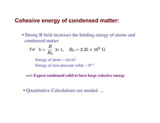 Cohesive energy of condensed matter:
• Strong B ﬁeld increases the binding energy of atoms and
condensed matter
Energy of atom: ~ (ln b)2
Energy of zero-pressure solid: ~ b0.4
==> Expect condensed solid to have large cohesive energy
• Quantitative Calculations are needed …
For
 