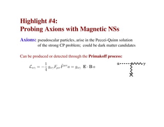 Highlight #4:
Probing Axions with Magnetic NSs
Axions: pseudoscalar particles, arise in the Peccei-Quinn solution
of the strong CP problem; could be dark matter candidates
Can be produced or detected through the Primakoff process:
 