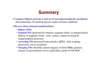 Summary
• Compact Objects present a rich set of astrophysics/physics problems:
Ideal laboratory for probing physics under extreme conditions
• Diverse observational manifestations:
* Binary WDs
* Isolated NSs (powered by rotation, magnetic ﬁelds, or internal heats)
Effects of magnetic ﬁelds: crust, surface, matter in strong B,
magnetosphere processes
* Accreting NSs (powered from outside): QPOs, disk warping,
precession, wave excitations
* Merging NSs: Possible central enegine of short GRBs; primary
sources of gravitational waves; tidal effect; probe of NS EOS
 