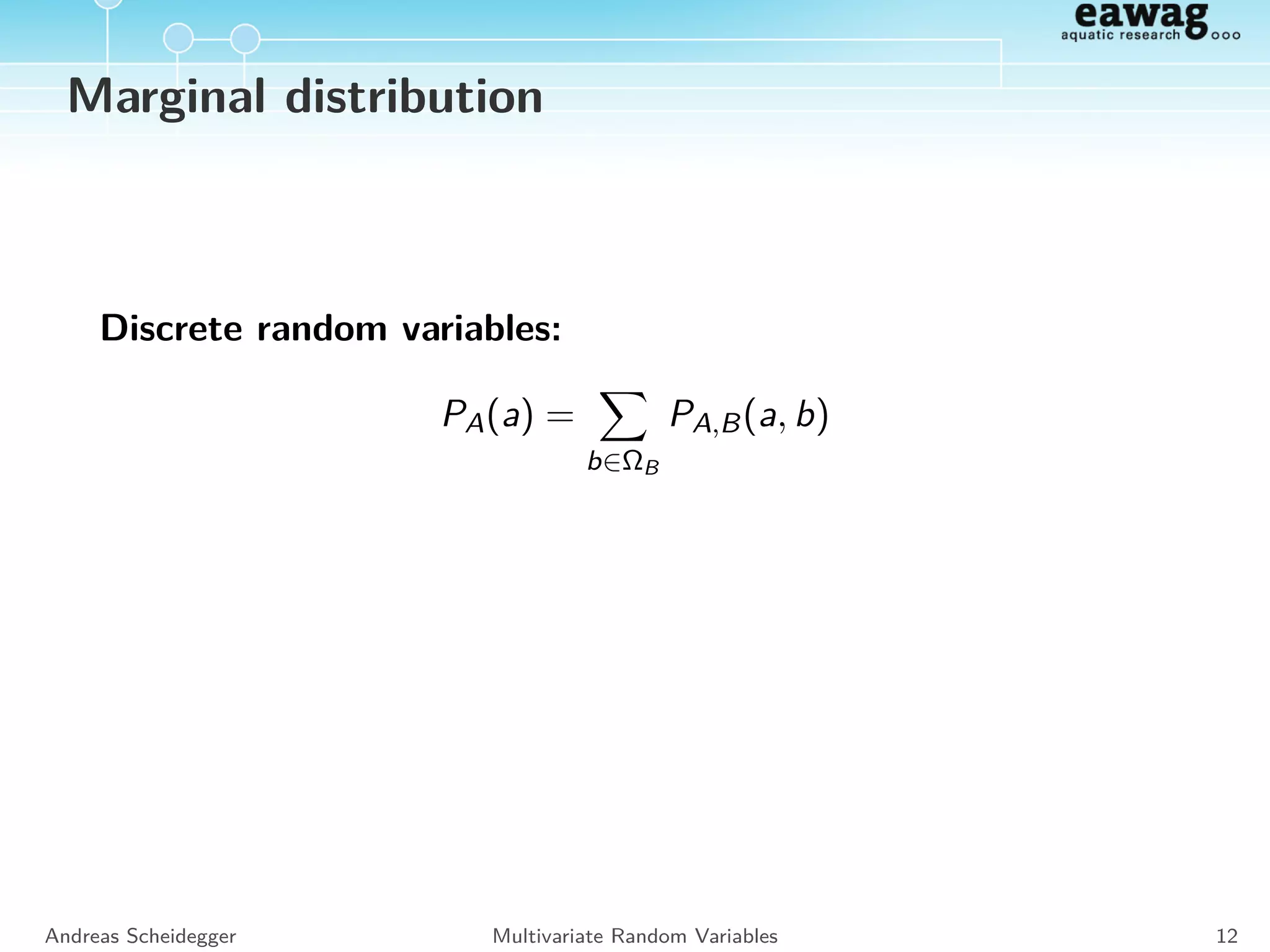 Joint distribution
discrete RV:
PA,B(a, b) = PA|B(a|b) · PB(b) = PB|A(b|a) · PA(a)
E.g.: PA,B(3, 1) : Probability to obtain ai = 3 and bi = 1.
continous RV:
fA,B(a, b) = fA|B(a|b) · fB(b) = fB|A(b|a) · fA(a)
E.g.: fA,B(3, 1) : proportional to the probability to obtain a
realization close to 3 and 1.
Andreas Scheidegger Multivariate Random Variables 10
 