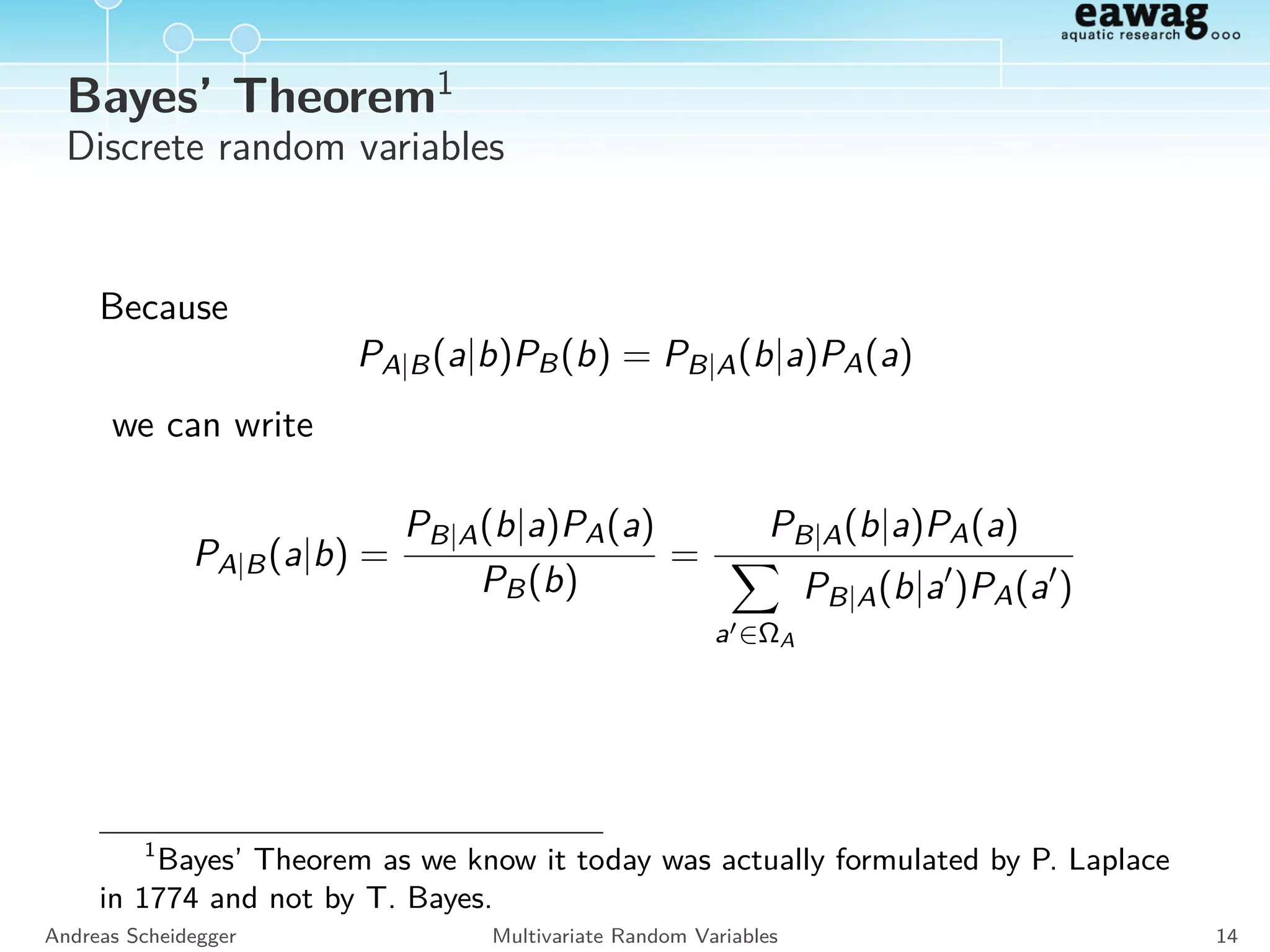 Marginal distribution
Discrete random variables:
PA(a) =
b∈ΩB
PA,B(a, b)
Continuous random variables:
fA(a) =
ΩB
fA,B(a, b) db
Andreas Scheidegger Multivariate Random Variables 12
 