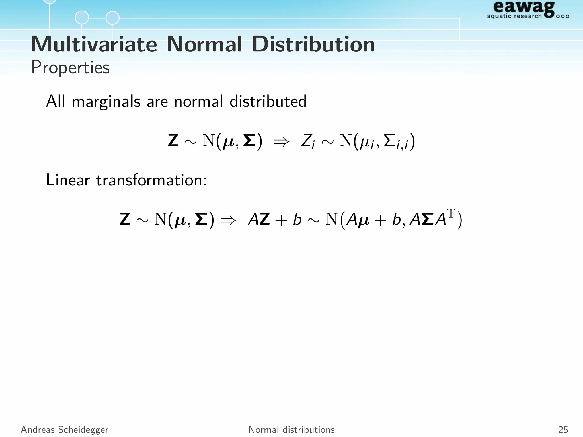 Multivariate Normal Distribution
Density of a multivariate Normal distribution of dimension n with a
mean vector µ and a variance-covariance matrix Σ:
Z ∼ N(µ, Σ)
fN(µ,σ,R)(z) =
1
(2π)n/2
1
| Σ |1/2
exp −
1
2
(z − µ)T
Σ−1
(z − µ)
Andreas Scheidegger Normal distributions 24
 