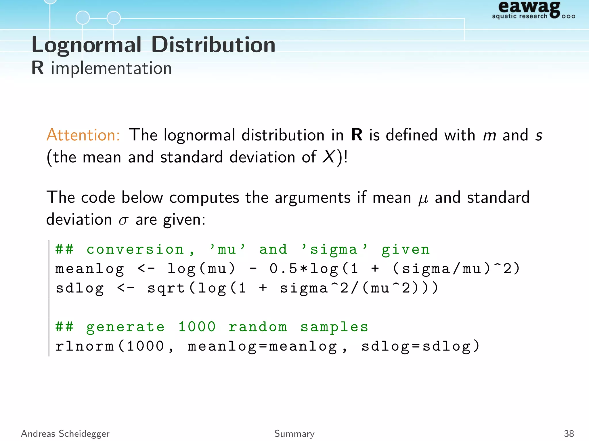 Normal Distribution
Properties
E N(µ, σ) = Mode N(µ, σ) = Med N(µ, σ) = µ
SD N(µ, σ) = σ
Central limit theorem:
Lets X1, X2, . . . be independent and identically distributed RVs
with mean µ and a ﬁnite variance σ2. Further we deﬁne
Sn = X1 + X2 + . . . + Xn, that has a mean nµ and variance nσ2.
Then the standardized RV
Zn =
Sn − nµ
√
nσ
is standard normal distributed for n → ∞.
Andreas Scheidegger Summary 34
 