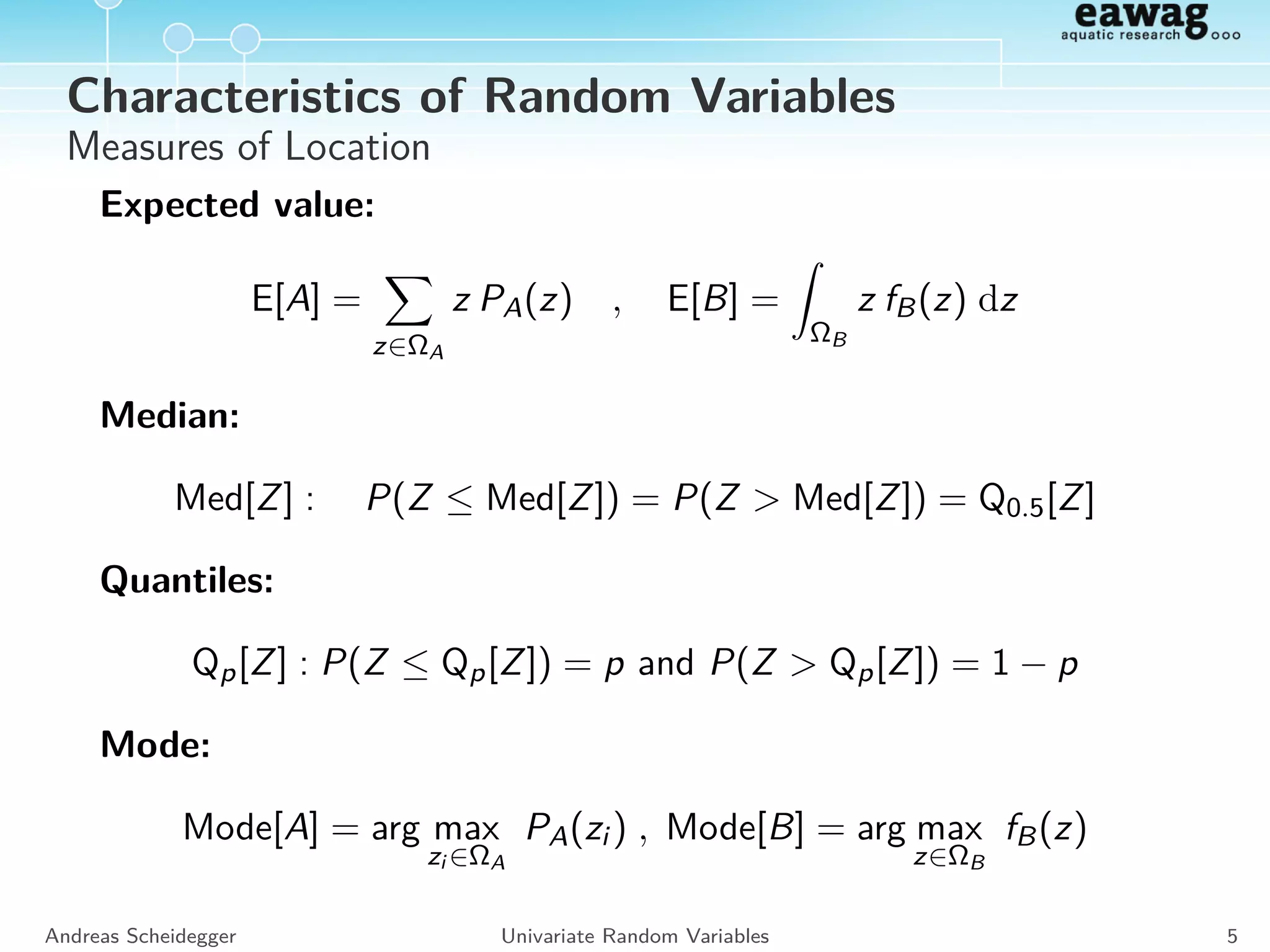 cdf and pdf
Discrete RVs
Distribution function:
FA(z) = P(A ≤ z)
Probability distribution:
PA(zi ) for zi ∈ ΩA
Continous RVs
Distribution function:
FB(z) = P(B ≤ z)
Probability density:
fB(z) =
d
dz
FB(z)
P(B ∈ [z1, z2]) =
z2
z1
fB(z) dz
P(B ∈ [z, z + ∆]) ≈ ∆ · fB(z)
Andreas Scheidegger Univariate Random Variables 4
 
