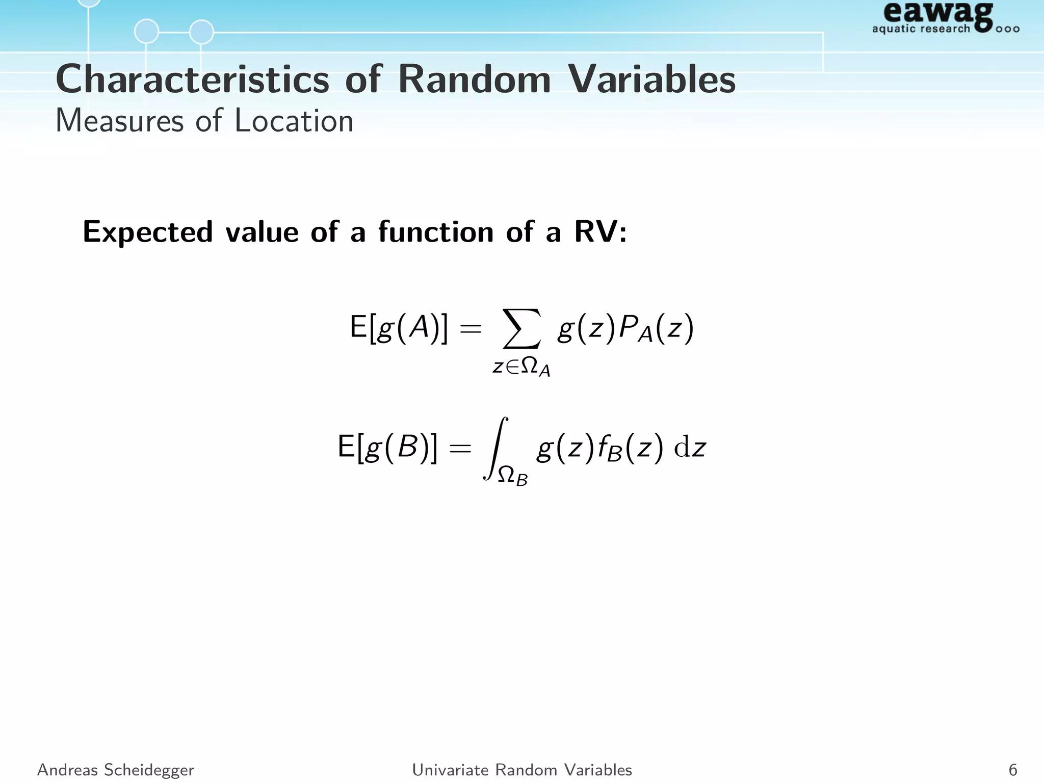 Characteristics of Random Variables
Measures of Location
Expected value:
E[A] =
z∈ΩA
z PA(z) , E[B] =
ΩB
z fB(z) dz
Median:
Med[Z] : P(Z ≤ Med[Z]) = P(Z  Med[Z]) = Q0.5[Z]
Quantiles:
Qp[Z] : P(Z ≤ Qp[Z]) = p and P(Z  Qp[Z]) = 1 − p
Mode:
Mode[A] = arg max
zi ∈ΩA
PA(zi ) , Mode[B] = arg max
z∈ΩB
fB(z)
Andreas Scheidegger Univariate Random Variables 5
 