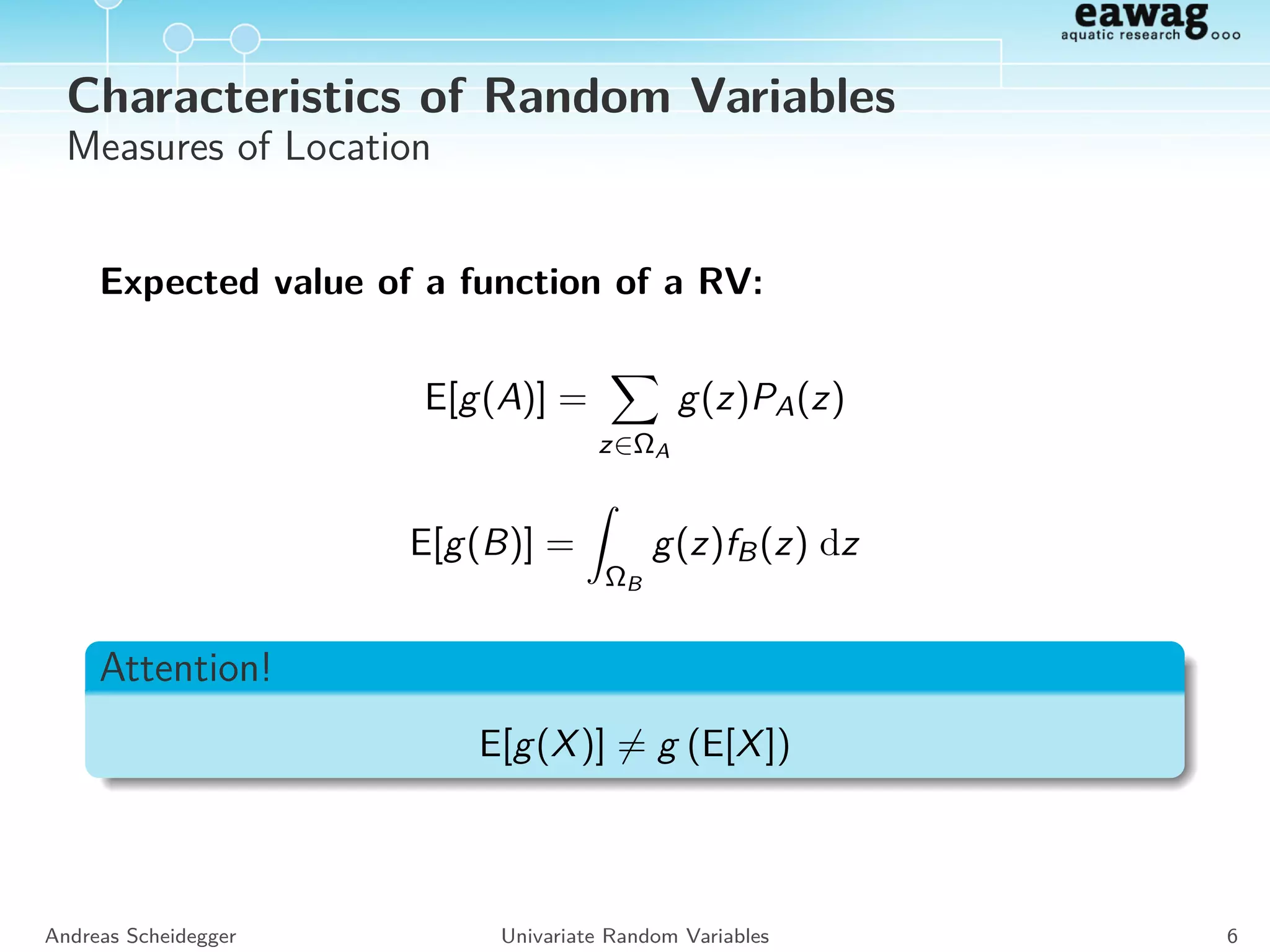 Characteristics of Random Variables
Measures of Location
Expected value of a function of a RV:
E[g(A)] =
z∈ΩA
g(z)PA(z)
E[g(B)] =
ΩB
g(z)fB(z) dz
Andreas Scheidegger Univariate Random Variables 6
 