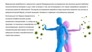 Медицинские микробиологи, иммунологи и другие биомедицинские исследователи при изучении данной проблемы
получили богатый материал и ищут ответ на вопрос о том, как интегрировать этот новый «микробный сценарий» в
концепцию развития заболеваний. Последние исследования микробного мира кишечника изменили наш взгляд на
иммунологический барьер, который защищает человека от инфекции и аутоиммунных реакций.
Если раньше этот барьер определялся в
основном лимфатическими узлами,
селезенкой и миндалинами, то теперь мы
признаем, что кишечник и микрофлора, его
колонизирующая, являются основными
определяющими факторами состояния
иммунной системы и метаболического
гомеостаза хозяина.
 