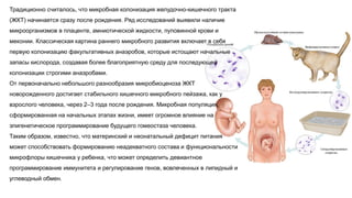 Традиционно считалось, что микробная колонизация желудочно-кишечного тракта
(ЖКТ) начинается сразу после рождения. Ряд исследований выявили наличие
микроорганизмов в плаценте, амниотической жидкости, пуповинной крови и
меконии. Классическая картина раннего микробного развития включает в себя
первую колонизацию факультативных анаэробов, которые истощают начальные
запасы кислорода, создавая более благоприятную среду для последующей
колонизации строгими анаэробами.
От первоначально небольшого разнообразия микробиоценоза ЖКТ
новорожденного достигает стабильного кишечного микробного пейзажа, как у
взрослого человека, через 2–3 года после рождения. Микробная популяция,
сформированная на начальных этапах жизни, имеет огромное влияние на
эпигенетическое программирование будущего гомеостаза человека.
Таким образом, известно, что материнский и неонатальный дефицит питания
может способствовать формированию неадекватного состава и функциональности
микрофлоры кишечника у ребенка, что может определить девиантное
программирование иммунитета и регулирование генов, вовлеченных в липидный и
углеводный обмен.
 