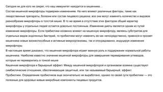 Сегодня ни для кого не секрет, что наш иммунитет находится в кишечнике…
Состав кишечной микрофлоры подвержен изменениям. На него влияют различные факторы, такие как
лекарственные препараты, болезни или состав пищевого рациона; все они могут изменять количество и видовое
разнообразие микрофлоры в толстой кишке. В то же время в отсутствие этих факторов общий характер
микрофлоры у отдельных людей остается довольно постоянным. Изменение диеты является одним из путей
изменения микрофлоры. Если пребиотики косвенно влияют на кишечную микрофлору, являясь субстратом для
отдельных видов эндогенных бактерий, то пробиотики могут изменять ее как непосредственно, привнося в просвет
кишечника новые жизнеспособные и активные микроорганизмы, так и опосредованно, индуцируя изменения
микрофлоры.
В настоящее время доказано, что кишечная микрофлора играет важную роль в поддержании нормальной работы
кишечника. Наиболее известно значение кишечной микрофлоры для завершения переваривания углеводов,
которые не переварились в тонкой кишке
Кишечная микрофлора и барьерный эффект. Между кишечной микрофлорой и организмом хозяина существуют
симбиотические отношения, обеспечивающие защитный, или так называемый барьерный, эффект.
Пробиотики. Определение пробиотиков еще окончательно не выработано, однако по своей сути пробиотики — это
полезные для здоровья живые микробные компоненты пищевых продуктов.
 