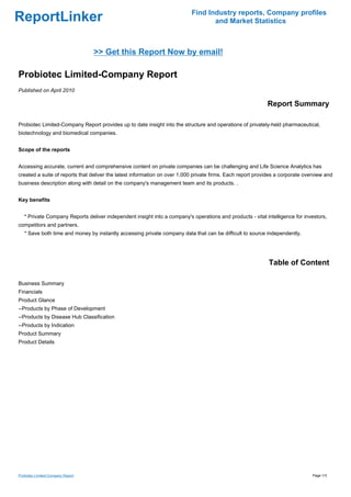 Find Industry reports, Company profiles
ReportLinker                                                                      and Market Statistics



                                   >> Get this Report Now by email!

Probiotec Limited-Company Report
Published on April 2010

                                                                                                            Report Summary

Probiotec Limited-Company Report provides up to date insight into the structure and operations of privately-held pharmaceutical,
biotechnology and biomedical companies.


Scope of the reports


Accessing accurate, current and comprehensive content on private companies can be challenging and Life Science Analytics has
created a suite of reports that deliver the latest information on over 1,000 private firms. Each report provides a corporate overview and
business description along with detail on the company's management team and its products. .


Key benefits


   * Private Company Reports deliver independent insight into a company's operations and products - vital intelligence for investors,
competitors and partners.
   * Save both time and money by instantly accessing private company data that can be difficult to source independently.




                                                                                                             Table of Content

Business Summary
Financials
Product Glance
--Products by Phase of Development
--Products by Disease Hub Classification
--Products by Indication
Product Summary
Product Details




Probiotec Limited-Company Report                                                                                                Page 1/3
 