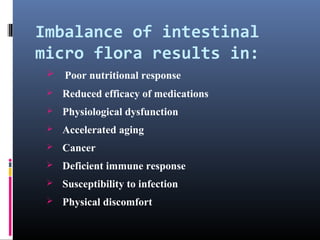 Imbalance of intestinal
micro flora results in:


Poor nutritional response



Reduced efficacy of medications



Physiological dysfunction



Accelerated aging



Cancer



Deficient immune response



Susceptibility to infection



Physical discomfort

 