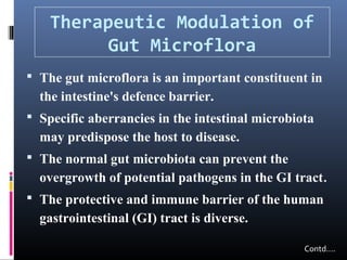 Therapeutic Modulation of
Gut Microflora
 The gut microflora is an important constituent in

the intestine's defence barrier.
 Specific aberrancies in the intestinal microbiota

may predispose the host to disease.
 The normal gut microbiota can prevent the

overgrowth of potential pathogens in the GI tract.
 The protective and immune barrier of the human

gastrointestinal (GI) tract is diverse.
Contd….

 