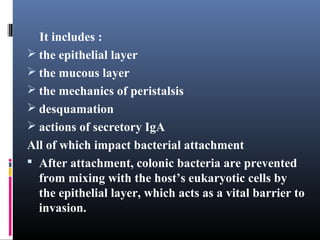 It includes :
 the epithelial layer
 the mucous layer
 the mechanics of peristalsis
 desquamation
 actions of secretory IgA
All of which impact bacterial attachment
 After attachment, colonic bacteria are prevented
from mixing with the host’s eukaryotic cells by
the epithelial layer, which acts as a vital barrier to
invasion.

 