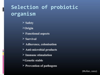 Selection of probiotic
organism
 Safety
Origin
 Functional aspects
 Survival
 Adherence, colonisation
 Anti-microbial products
 Immune stimulation
Genetic stable
 Prevention of pathogens
(Mullan, 2002)

 