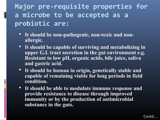 Major pre-requisite properties for
a microbe to be accepted as a
probiotic are:
 It should be non-pathogenic, non-toxic and non-

allergic.
 It should be capable of surviving and metabolizing in
upper G.I. tract secretion in the gut environment e.g.
Resistant to low pH, organic acids, bile juice, saliva
and gastric acid.
 It should be human in origin, genetically stable and
capable of remaining viable for long periods in field
condition.
 It should be able to modulate immune response and
provide resistance to disease through improved
immunity or by the production of antimicrobial
substance in the guts.
Contd….

 