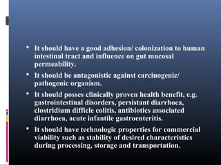  It should have a good adhesion/ colonization to human

intestinal tract and influence on gut mucosal
permeability.

 It should be antagonistic against carcinogenic/

pathogenic organism.

 It should posses clinically proven health benefit, e.g.

gastrointestinal disorders, persistant diarrhoea,
clostridium difficle colitis, antibiotics associated
diarrhoea, acute infantile gastroenteritis.

 It should have technologic properties for commercial

viability such as stability of desired characteristics
during processing, storage and transportation.

 