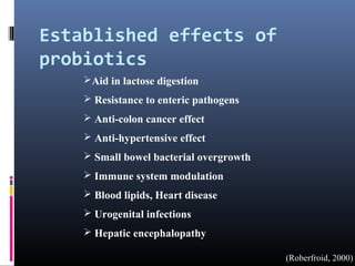 Established effects of
probiotics
Aid in lactose digestion
 Resistance to enteric pathogens
 Anti-colon cancer effect
 Anti-hypertensive effect
 Small bowel bacterial overgrowth
 Immune system modulation
 Blood lipids, Heart disease
 Urogenital infections
 Hepatic encephalopathy
(Roberfroid, 2000)

 