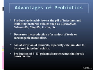 Advantages of Probiotics
 Produce lactic acid- lowers the pH of intestines and

inhibiting bacterial villains such as Clostridium,
Salmonella, Shigella, E. coli, etc.

 Decreases the production of a variety of toxic or

carcinogenic metabolites.

 Aid absorption of minerals, especially calcium, due to

increased intestinal acidity.



Production of β- D- galactosidase enzymes that break
down lactose .

Contd….

 
