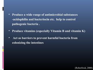 

Produce a wide range of antimicrobial substances
-acidophilin and bacteriocin etc. help to control
pathogenic bacteria .



Produce vitamins (especially Vitamin B and vitamin K)



Act as barriers to prevent harmful bacteria from
colonizing the intestines

(Roberfroid, 2000)

 